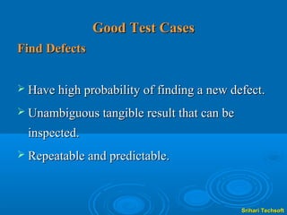 Good Test Cases
Find Defects


 Have high probability of finding a new defect.

 Unambiguous tangible result that can be

  inspected.
 Repeatable and predictable.




                                            Srihari Techsoft
 