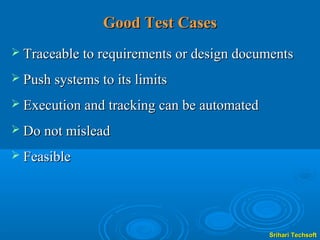 Good Test Cases
 Traceable to requirements or design documents

 Push systems to its limits

 Execution and tracking can be automated

 Do not mislead

 Feasible




                                            Srihari Techsoft
 