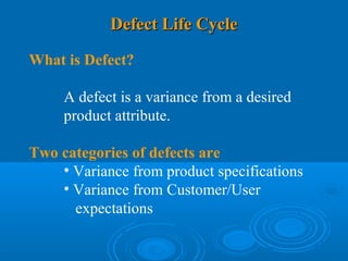 Defect Life Cycle

What is Defect?

     A defect is a variance from a desired
     product attribute.

Two categories of defects are
    • Variance from product specifications
    • Variance from Customer/User
      expectations
 