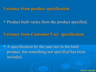Variance from product specification

 Product built varies from the product specified.


Variance from Customer/User specification

 A specification by the user not in the built
  product, but something not specified has been
  included.


                                                 Srihari Techsoft
 