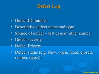 Defect Log

•   Defect ID number
•   Descriptive defect name and type
•   Source of defect – test case or other source
•   Defect severity
•   Defect Priority
•   Defect status (e.g. New, open, fixed, closed,
    reopen, reject)


                                           Srihari Techsoft
 