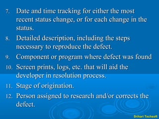 7.    Date and time tracking for either the most
      recent status change, or for each change in the
      status.
8.    Detailed description, including the steps
      necessary to reproduce the defect.
9.    Component or program where defect was found
10.   Screen prints, logs, etc. that will aid the
      developer in resolution process.
11.   Stage of origination.
12.   Person assigned to research and/or corrects the
      defect.
                                              Srihari Techsoft
 