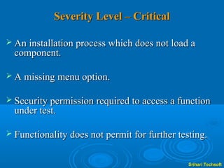 Severity Level – Critical

 An installation process which does not load a
  component.

 A missing menu option.


 Security permission required to access a function
  under test.

 Functionality does not permit for further testing.


                                               Srihari Techsoft
 