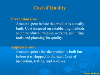 Cost of Quality

Prevention Cost
   Amount spent before the product is actually
   built. Cost incurred on establishing methods
   and procedures, training workers, acquiring
   tools and planning for quality.

Appraisal cost
  Amount spent after the product is built but
  before it is shipped to the user. Cost of
  inspection, testing, and reviews.


                                                Srihari Techsoft
 