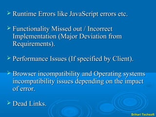  Runtime Errors like JavaScript errors etc.

 Functionality Missed out / Incorrect
  Implementation (Major Deviation from
  Requirements).
 Performance Issues (If specified by Client).

 Browser incompatibility and Operating systems
  incompatibility issues depending on the impact
  of error.
 Dead Links.
                                               Srihari Techsoft
 