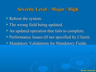 Severity Level – Major / High
 Reboot the system.
 The wrong field being updated.
 An updated operation that fails to complete.
 Performance Issues (If not specified by Client).
 Mandatory Validations for Mandatory Fields.




                                            Srihari Techsoft
 