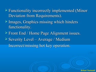  Functionality incorrectly implemented (Minor
  Deviation from Requirements).
 Images, Graphics missing which hinders
  functionality.
 Front End / Home Page Alignment issues.
 Severity Level – Average / Medium

  Incorrect/missing hot key operation.




                                            Srihari Techsoft
 