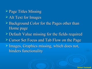  Page Titles Missing
 Alt Text for Images
 Background Color for the Pages other than
  Home page
 Default Value missing for the fields required
 Cursor Set Focus and Tab Flow on the Page
 Images, Graphics missing, which does not,
  hinders functionality


                                           Srihari Techsoft
 