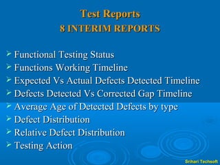 Test Reports
             8 INTERIM REPORTS

 Functional Testing Status
 Functions Working Timeline
 Expected Vs Actual Defects Detected Timeline
 Defects Detected Vs Corrected Gap Timeline
 Average Age of Detected Defects by type
 Defect Distribution
 Relative Defect Distribution
 Testing Action

                                            Srihari Techsoft
 