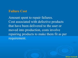 Failure Cost
Amount spent to repair failures.
Cost associated with defective products
that have been delivered to the user or
moved into production, costs involve
repairing products to make them fit as per
requirement.




                                         Srihari Techsoft
 