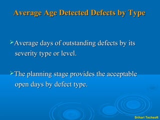 Average Age Detected Defects by Type


Average days of outstanding defects by its

 severity type or level.

The planning stage provides the acceptable

 open days by defect type.



                                          Srihari Techsoft
 