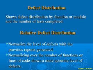 Defect Distribution
Shows defect distribution by function or module
and the number of tests completed.

         Relative Defect Distribution

Normalize the level of defects with the
 previous reports generated.
Normalizing over the number of functions or
 lines of code shows a more accurate level of
 defects.                                  Srihari Techsoft
 