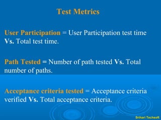 Test Metrics

User Participation = User Participation test time
Vs. Total test time.

Path Tested = Number of path tested Vs. Total
number of paths.

Acceptance criteria tested = Acceptance criteria
verified Vs. Total acceptance criteria.

                                             Srihari Techsoft
 