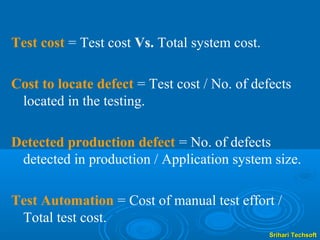 Test cost = Test cost Vs. Total system cost.

Cost to locate defect = Test cost / No. of defects
 located in the testing.

Detected production defect = No. of defects
 detected in production / Application system size.

Test Automation = Cost of manual test effort /
 Total test cost.
                                               Srihari Techsoft
 