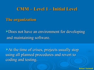 CMM – Level 1 – Initial Level

The organization

Does not have an environment for developing

and maintaining software.

At the time of crises, projects usually stop
using all planned procedures and revert to
coding and testing.
                                                Srihari Techsoft
 