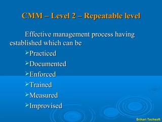 CMM – Level 2 – Repeatable level

     Effective management process having
established which can be
     Practiced
     Documented
     Enforced
     Trained
     Measured
     Improvised

                                           Srihari Techsoft
 