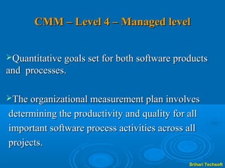 CMM – Level 4 – Managed level


Quantitative goals set for both software products
and processes.

The organizational measurement plan involves

determining the productivity and quality for all
important software process activities across all
projects.

                                             Srihari Techsoft
 