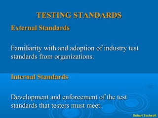 TESTING STANDARDS
External Standards

Familiarity with and adoption of industry test
standards from organizations.

Internal Standards

Development and enforcement of the test
standards that testers must meet.
                                           Srihari Techsoft
 