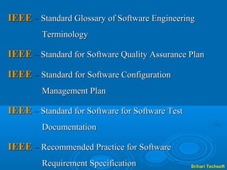 IEEE – Standard Glossary of Software Engineering
        Terminology

IEEE – Standard for Software Quality Assurance Plan

IEEE – Standard for Software Configuration
        Management Plan

IEEE – Standard for Software for Software Test
        Documentation

IEEE – Recommended Practice for Software
        Requirement Specification                Srihari Techsoft
 