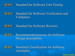 IEEE – Standard for Software Unit Testing

IEEE – Standard for Software Verification and
       Validation

IEEE – Standard for Software Reviews

IEEE – Recommended practice for Software
       Design descriptions

IEEE – Standard Classification for Software
       Anomalies
                                            Srihari Techsoft
 