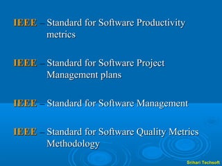 IEEE – Standard for Software Productivity
       metrics

IEEE – Standard for Software Project
       Management plans

IEEE – Standard for Software Management

IEEE – Standard for Software Quality Metrics
       Methodology
                                            Srihari Techsoft
 