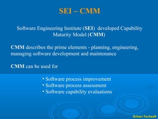 SEI – CMM

  Software Engineering Institute (SEI) developed Capability
                 Maturity Model (CMM)

CMM describes the prime elements - planning, engineering,
managing software development and maintenance

CMM can be used for

              • Software process improvement
              • Software process assessment
              • Software capability evaluations



                                                      Srihari Techsoft
 