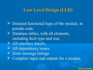 Low Level Design (LLD)

 Detailed functional logic of the module, in
  pseudo code.
 Database tables, with all elements,
  including their type and size.
 All interface details.
 All dependency issues
 Error message listings
 Complete input and outputs for a module.

                                          Srihari Techsoft
 