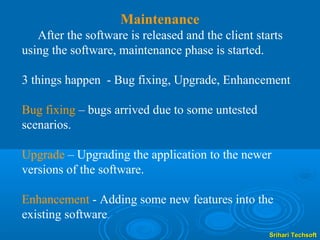 Maintenance
   After the software is released and the client starts
using the software, maintenance phase is started.

3 things happen - Bug fixing, Upgrade, Enhancement

Bug fixing – bugs arrived due to some untested
scenarios.

Upgrade – Upgrading the application to the newer
versions of the software.

Enhancement - Adding some new features into the
existing software.
                                                    Srihari Techsoft
 
