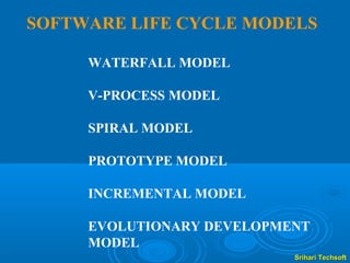 SOFTWARE LIFE CYCLE MODELS

     WATERFALL MODEL

     V-PROCESS MODEL

     SPIRAL MODEL

     PROTOTYPE MODEL

     INCREMENTAL MODEL

     EVOLUTIONARY DEVELOPMENT
     MODEL
                           Srihari Techsoft
 