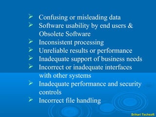  Confusing or misleading data
 Software usability by end users &
  Obsolete Software
 Inconsistent processing
 Unreliable results or performance
 Inadequate support of business needs
 Incorrect or inadequate interfaces
  with other systems
 Inadequate performance and security
  controls
 Incorrect file handling
                                  Srihari Techsoft
 