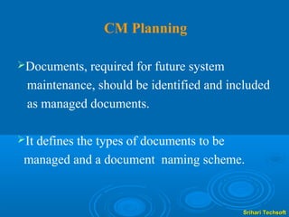 CM Planning

Documents, required for future system
 maintenance, should be identified and included
 as managed documents.

It
  defines the types of documents to be
 managed and a document naming scheme.


                                         Srihari Techsoft
 