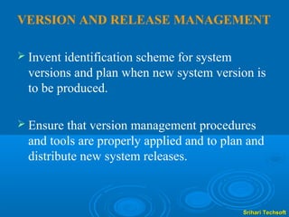 VERSION AND RELEASE MANAGEMENT

 Inventidentification scheme for system
 versions and plan when new system version is
 to be produced.

 Ensure that version management procedures
 and tools are properly applied and to plan and
 distribute new system releases.



                                          Srihari Techsoft
 