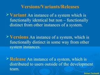 Versions/Variants/Releases
 Variant An instance of a system which is
 functionally identical but non – functionally
 distinct from other instances of a system.

 Versions An instance of a system, which is
 functionally distinct in some way from other
 system instances.

 Release An instance of a system, which is
 distributed to users outside of the development
 team.
                                           Srihari Techsoft
 