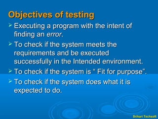 Objectives of testing
 Executing a program with the intent of
  finding an error.
 To check if the system meets the
  requirements and be executed
  successfully in the Intended environment.
 To check if the system is “ Fit for purpose”.
 To check if the system does what it is
  expected to do.


                                           Srihari Techsoft
 