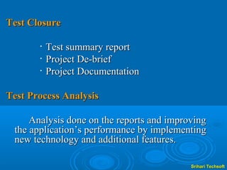 Test Closure

       •   Test summary report
       •   Project De-brief
       •   Project Documentation

Test Process Analysis

     Analysis done on the reports and improving
 the application’s performance by implementing
 new technology and additional features.

                                           Srihari Techsoft
 
