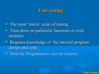 Unit testing

 The most ‘micro’ scale of testing.
 Tests done on particular functions or code
 modules.
 Requires knowledge of the internal program
 design and code.
 Done by Programmers (not by testers).




                                        Srihari Techsoft
 