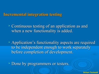 Incremental integration testing

     Continuous testing of an application as and
      when a new functionality is added.

     Application’s functionality aspects are required
      to be independent enough to work separately
      before completion of development.

     Done by programmers or testers.
                                               Srihari Techsoft
 