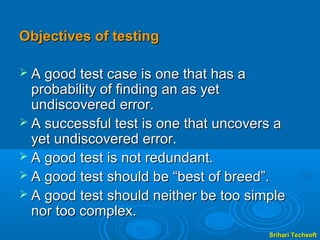 Objectives of testing

 A good test case is one that has a
  probability of finding an as yet
  undiscovered error.
 A successful test is one that uncovers a
  yet undiscovered error.
 A good test is not redundant.
 A good test should be “best of breed”.
 A good test should neither be too simple
  nor too complex.
                                       Srihari Techsoft
 