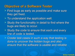 Objective of a Software Tester
   Find bugs as early as possible and make sure
    they get fixed.
   To understand the application well.
   Study the functionality in detail to find where the
    bugs are likely to occur.
   Study the code to ensure that each and every
    line of code is tested.
   Create test cases in such a way that testing is
    done to uncover the hidden bugs and also
    ensure that the software is usable and reliable


                                                  Srihari Techsoft
 