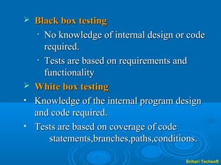  Black box testing
   • No knowledge of internal design or code

     required.
   • Tests are based on requirements and

     functionality
 White box testing
• Knowledge of the internal program design
  and code required.
• Tests are based on coverage of code
      statements,branches,paths,conditions.

                                       Srihari Techsoft
 
