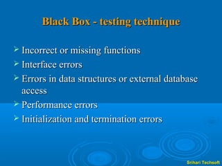 Black Box - testing technique

 Incorrect or missing functions
 Interface errors
 Errors in data structures or external database
  access
 Performance errors
 Initialization and termination errors




                                             Srihari Techsoft
 