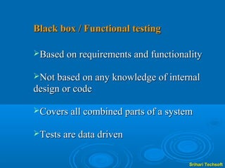 Black box / Functional testing

Based on requirements and functionality

Not based on any knowledge of internal
design or code

Covers all combined parts of a system

Tests are data driven


                                     Srihari Techsoft
 