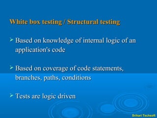 White box testing / Structural testing

 Based on knowledge of internal logic of an
  application's code

 Based on coverage of code statements,
  branches, paths, conditions

 Tests are logic driven


                                          Srihari Techsoft
 