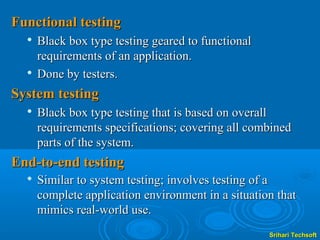 Functional testing
     Black box type testing geared to functional
      requirements of an application.
     Done by testers.
System testing
     Black box type testing that is based on overall
      requirements specifications; covering all combined
      parts of the system.
End-to-end testing
  
      Similar to system testing; involves testing of a
      complete application environment in a situation that
      mimics real-world use.
                                                    Srihari Techsoft
 