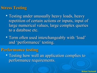 Stress Testing
     Testing under unusually heavy loads, heavy
      repetition of certain actions or inputs, input of
      large numerical values, large complex queries
      to a database etc.
  
      Term often used interchangeably with ‘load’
      and ‘performance’ testing.
Performance testing
   Testing how well an application complies to

    performance requirements.

                                                  Srihari Techsoft
 
