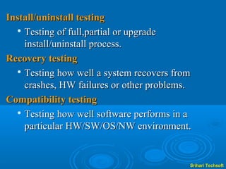 Install/uninstall testing
  
    Testing of full,partial or upgrade
    install/uninstall process.
Recovery testing
  
    Testing how well a system recovers from
    crashes, HW failures or other problems.
Compatibility testing
   Testing how well software performs in a

    particular HW/SW/OS/NW environment.


                                          Srihari Techsoft
 