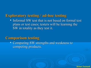 Exploratory testing / ad-hoc testing
     Informal SW test that is not based on formal test
      plans or test cases; testers will be learning the
      SW in totality as they test it.

Comparison testing
     Comparing SW strengths and weakness to
      competing products.




                                                   Srihari Techsoft
 
