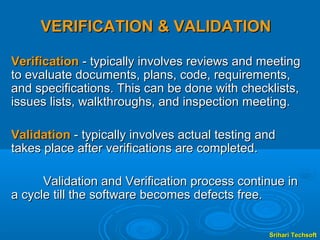 VERIFICATION & VALIDATION

Verification - typically involves reviews and meeting
to evaluate documents, plans, code, requirements,
and specifications. This can be done with checklists,
issues lists, walkthroughs, and inspection meeting.

Validation - typically involves actual testing and
takes place after verifications are completed.

      Validation and Verification process continue in
a cycle till the software becomes defects free.


                                                Srihari Techsoft
 