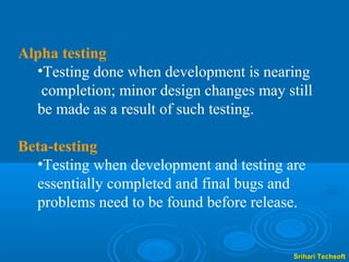 Alpha testing
  •Testing done when development is nearing
   completion; minor design changes may still
  be made as a result of such testing.

Beta-testing
  •Testing when development and testing are
  essentially completed and final bugs and
  problems need to be found before release.


                                          Srihari Techsoft
 