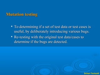 Mutation testing

     To determining if a set of test data or test cases is
      useful, by deliberately introducing various bugs.
  
      Re-testing with the original test data/cases to
      determine if the bugs are detected.




                                                      Srihari Techsoft
 